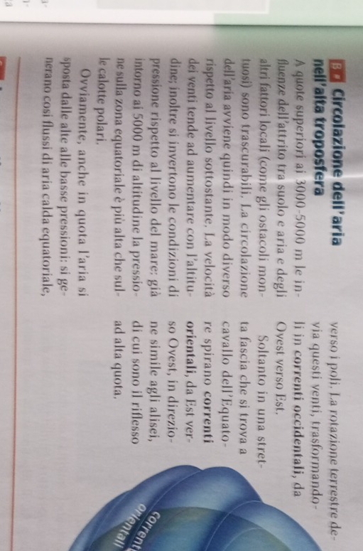 Circolazione dell'aria verso i poli. La rotazione - 
nell'alta troposfera via questi venti, trasform 
A quote superiori ai 3000-5000 m le in- li in correnti occidental 
fluenze dell’attrito tra suolo e aria e degli Ovest verso Est. 
altri fattori locali (come gli ostacoli mon- Soltanto in una stret- 
tuosi) sono trascurabili. La circolazione ta fascia che si trova a 
dell'aria avviene quindi in modo diverso cavallo dell'Equato- 
rispetto al livello sottostante. La velocità re spirano correnti 
dei venti tende ad aumentare con l’altitu- orientali, da Est ver- 
dine; inoltre si invertono le condizioni di so Ovest, in direzio- 
pressione rispetto al livello del mare: già ne simile agli alisei,corrent 
intorno ai 5000 m di altitudine la pressio- di cui sono il riflessoali 
ne sulla zona equatoriale è più alta che sul- ad alta quota. 
le calotte polari. 
Ovviamente, anche in quota l’aria si 
sposta dalle alte alle basse pressioni: si ge- 
i nerano cosi flussi di aria calda equatoriale, 
_ 
a