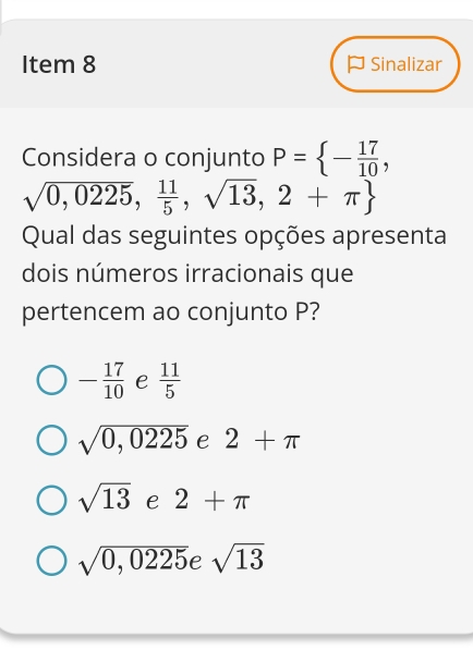 Item 8 P Sinalizar
Considera o conjunto P= - 17/10 ,
sqrt(0,0225), 11/5 ,sqrt(13),2+π 
Qual das seguintes opções apresenta
dois números irracionais que
pertencem ao conjunto P?
- 17/10  e  11/5 
sqrt(0,0225) e 2+π
sqrt(13) e 2+π
sqrt(0,0225) e sqrt(13)