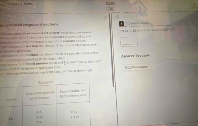 Module 1 Math 32:00 
Hide 
_ 
_ 
nt-produced response directions 4 Mark for Revew 
I you find more than one correct answer, enter only one answer. If 2.4x=12 , what is the value of 2.4x+3
ou can enter up to 5 characters for a positive answer and up to 6
haracters (including the negative sign) for a negative answer. 
your answer is a fraction that doesn’t fit in the provided space, enter 
_ 
se decimal equivalent. 
your answer is a decimal that doesn't fit in the provided space, enter 
by truncating or rounding at the fourth digit. Answer Preview: 
your answer is a mixed number (such as 3 1/2 ) , enter it as an improper 
action (7/2) or its decimal equivalent (3.5). 
nt enter symbols such as a percent sign, comma, or dollar sign. ==== Show Keypad