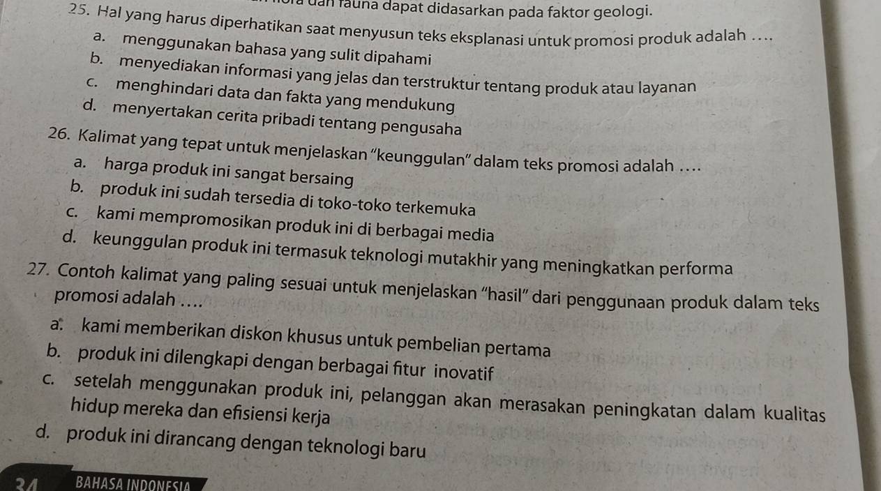 Tà uan fauna dapat didasarkan pada faktor geologi.
25. Hal yang harus diperhatikan saat menyusun teks eksplanasi untuk promosi produk adalah …..
a. menggunakan bahasa yang sulit dipahami
b. menyediakan informasi yang jelas dan terstruktur tentang produk atau layanan
c. menghindari data dan fakta yang mendukung
d. menyertakan cerita pribadi tentang pengusaha
26. Kalimat yang tepat untuk menjelaskan “keunggulan” dalam teks promosi adalah …
a. harga produk ini sangat bersaing
b. produk ini sudah tersedia di toko-toko terkemuka
c. kami mempromosikan produk ini di berbagai media
d. keunggulan produk ini termasuk teknologi mutakhir yang meningkatkan performa
27. Contoh kalimat yang paling sesuai untuk menjelaskan “hasil” dari penggunaan produk dalam teks
promosi adalah ....
a kami memberikan diskon khusus untuk pembelian pertama
b. produk ini dilengkapi dengan berbagai fitur inovatif
c. setelah menggunakan produk ini, pelanggan akan merasakan peningkatan dalam kualitas
hidup mereka dan efisiensi kerja
d. produk ini dirancang dengan teknologi baru
2/ BAHASA INDONESIA