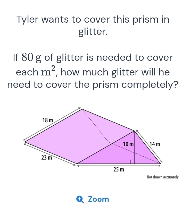 Tyler wants to cover this prism in 
glitter. 
If 80 g of glitter is needed to cover 
each m^2 , how much glitter will he 
need to cover the prism completely? 
Not drawn accurately 
+ Zoom