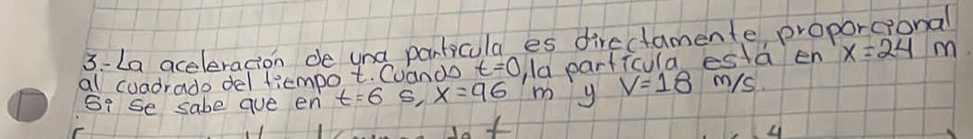 3-La aceleracion de una panticula es directamente proporcional 
al cuadrado del fiempot. Cuando t=0 la particula esta en x=24 m
Si se sabe aue en t=65, x=96 y V=18 m/s.