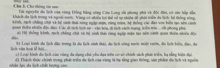 thuy san. 
Câu 3. Cho thông tin sau: 
Tài nguyên du lịch của vùng Đồng bằng sông Cửu Long rất phong phú và độc đáo, có sức hấp dẫn 
khách du lịch trong và ngoài nước. Vùng có nhiều lợi thế về tự nhiên để phát triển du lịch: hệ thống sông, 
kênh, rạch chẳng chịt và hệ sinh thái rừng ngập mặn, rừng tràm, hệ thống các đảo ven biển tạo nên cảnh 
quan thiên nhiên độc đáo. Các di tích lịch sử - văn hóa, di tích cách mạng, kiến trúc...rất phong phú. 
a) Hệ thống kênh, rạch chằng chịt và hệ sinh thái rừng ngập mặn tạo nên cảnh quan thiên nhiên độc 
đáo. 
b) Loại hình du lịch đặc trưng là du Iịch sinh thái, du lịch sông nước miệt vườn, du lịch biển, đảo, du 
Iịch văn hoá lễ hội... 
c) Loại hình du lịch của vùng đa dạng chủ yếu dựa trên cơ sở chính sách phát triển, hạ tầng hiện đại. 
d) Thách thức chính trong phát triển du lịch của vùng là hạ tầng giao thông, sản phầm du lịch và nguồn 
nhân lực du lịch chất lượng cao.