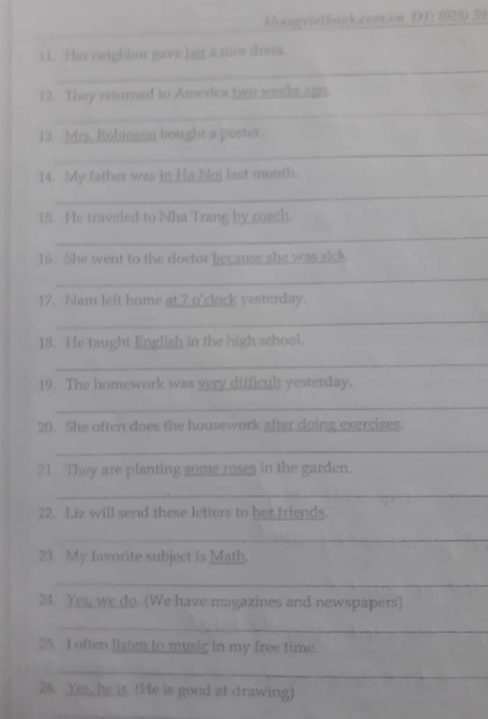 khangviethook.covv.on DT: (028) 39 
_ 
11. Her neighbor gave her a nice dress. 
_ 
12. They returned to Americs two weeks agn. 
_ 
13. Mrs. Robinson bought a poster. 
14. My father was in Ha Noj last month. 
_ 
15. He traveled to Nha Trang by coash. 
_ 
16. She went to the doctor because she was sick. 
_ 
17. Nam left home at 7 o'clock yesterday. 
_ 
18. He taught English in the high school. 
_ 
19. The homework was very difficult yesterday. 
_ 
20. She often does the housework after doing exercises. 
_ 
21. They are planting some roses in the garden. 
_ 
22. Liz will send these letters to her friends. 
_ 
23. My favorite subject is Math. 
_ 
24. Yes, we do. (We have magazines and newspapers) 
_ 
25. I often listen to music in my free time. 
_ 
26. Yes, he is. (He is good at drawing) 
_