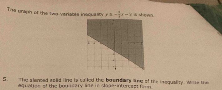 The graph of the two-variable inequality y≥ - 2/3 x-3 is shown. 
5. The slanted solid line is called the boundary line of the inequality. Write the 
equation of the boundary line in slope-intercept form.