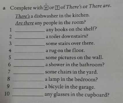 a Complete with or ⊥ of There's or There are. 
There's a dishwasher in the kitchen. 
Are there any people in the room? 
1 _any books on the shelf? 
2 _a toilet downstairs? 
3 _some stairs over there. 
4 _a rug on the floor. 
5 _some pictures on the wall. 
6 _a shower in the bathroom? 
7 _some chairs in the yard. 
8 _a lamp in the bedroom? 
9 _a bicycle in the garage. 
10 _any glasses in the cupboard?