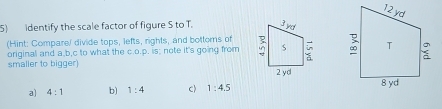 identify the scale factor of figure S to T. 
(Hint: Compare/ divide tops, lefts, rights, and bottoms of 
original and a, b, c to what the c.o.p. is; note it's going from 
smaller to bigger)
a) 4:1 b) 1:4 c) 1:4.5