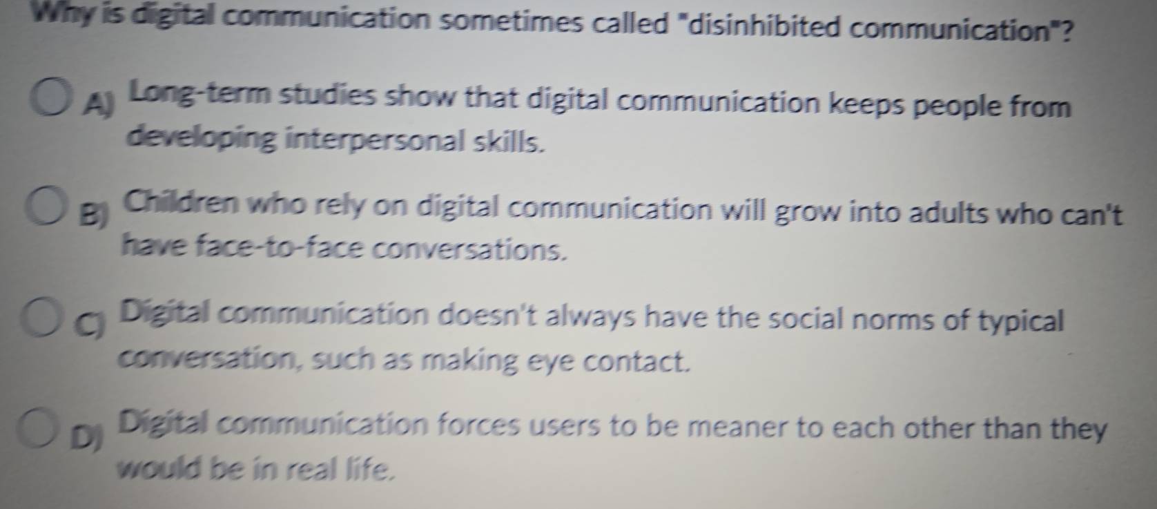 Why is digital communication sometimes called "disinhibited communication"?
A Long-term studies show that digital communication keeps people from
developing interpersonal skills.
Children who rely on digital communication will grow into adults who can't
have face-to-face conversations.
Digital communication doesn't always have the social norms of typical
conversation, such as making eye contact.
Digital communication forces users to be meaner to each other than they
would be in real life.