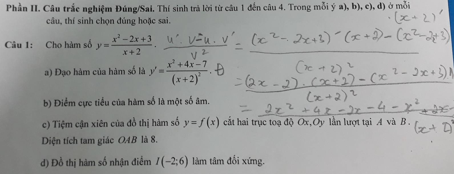 Phần II. Câu trắc nghiệm Đúng/Sai. Thí sinh trả lời từ câu 1 đến câu 4. Trong mỗi ý a), b). c),d) ở mỗi 
câu, thí sinh chọn đúng hoặc sai. 
Câu 1: Cho hàm số y= (x^2-2x+3)/x+2 . 
a) Đạo hàm của hàm số là y'=frac x^2+4x-7(x+2)^2. 
b) Điểm cực tiểu của hàm số là một số âm. 
c) Tiệm cận xiên của dhat o thị m số y=f(x) cắt hai trục toạ độ Ox,Oy lần lượt tại A và B. 
Diện tích tam giác OAB là 8. 
d) Đồ thị hàm số nhận điểm I(-2;6) àm tâm đối xứng.