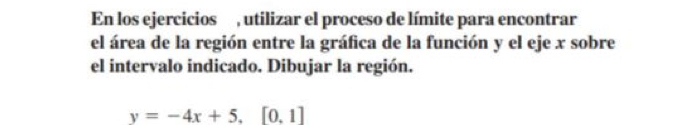 En los ejercicios , utilizar el proceso de límite para encontrar 
el área de la región entre la gráfica de la función y el eje x sobre 
el intervalo indicado. Dibujar la región.
y=-4x+5.[0.1]