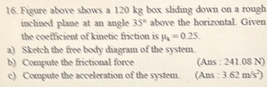 Figure above shows a 120 kg box sliding down on a rough 
inclined plane at an angle 35° above the horizontal. Given 
the coefficient of kinetic friction is mu _k=0.25. 
a) Sketch the free body diagram of the system. 
b) Compute the frictional force (Ans : 241.08 N) 
c) Compute the acceleration of the system. (Ans : 3.62m/s^2)