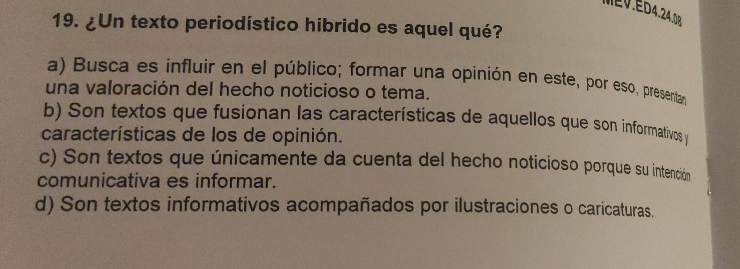 MEV.ED4.24.08
19. ¿Un texto periodístico hibrido es aquel qué?
a) Busca es influir en el público; formar una opinión en este, por eso, presentan
una valoración del hecho noticioso o tema.
b) Son textos que fusionan las características de aquellos que son informativos y
características de los de opinión.
c) Son textos que únicamente da cuenta del hecho noticioso porque su intención
comunicativa es informar.
d) Son textos informativos acompañados por ilustraciones o caricaturas.