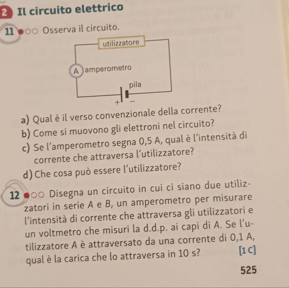 Il circuito elettrico 
11 ●○○ Osserva il circuito. 
a) Qual è il verso convenzionale della corrente? 
b) Come si muovono gli elettroni nel circuito? 
c) Se l’amperometro segna 0,5 A, qual è l’intensità di 
corrente che attraversa l’utilizzatore? 
d) Che cosa può essere l’utilizzatore? 
12 ●○○ Disegna un circuito in cui ci siano due utiliz- 
zatori in serie A e B, un amperometro per misurare 
l'intensità di corrente che attraversa gli utilizzatori e 
un voltmetro che misuri la d.d.p. ai capi di A. Se l’u- 
tilizzatore A è attraversato da una corrente di 0,1 A, 
qual è la carica che lo attraversa in 10 s? [1C] 
525