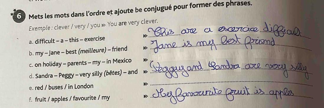 Mets les mots dans l’ordre et ajoute be conjugué pour former des phrases. 
_ 
_ 
Exemple : clever / very / you » You are very clever. 
_ 
a. difficult - a - this - exercise 
b. my - Jane - best (meilleure) - friend 
c. on holiday - parents - my - in Mexico 
d. Sandra - Peggy - very silly (bêtes) - and 
_ 
e. red / buses / in London 
_ 
f. fruit / apples / favourite / my 
_