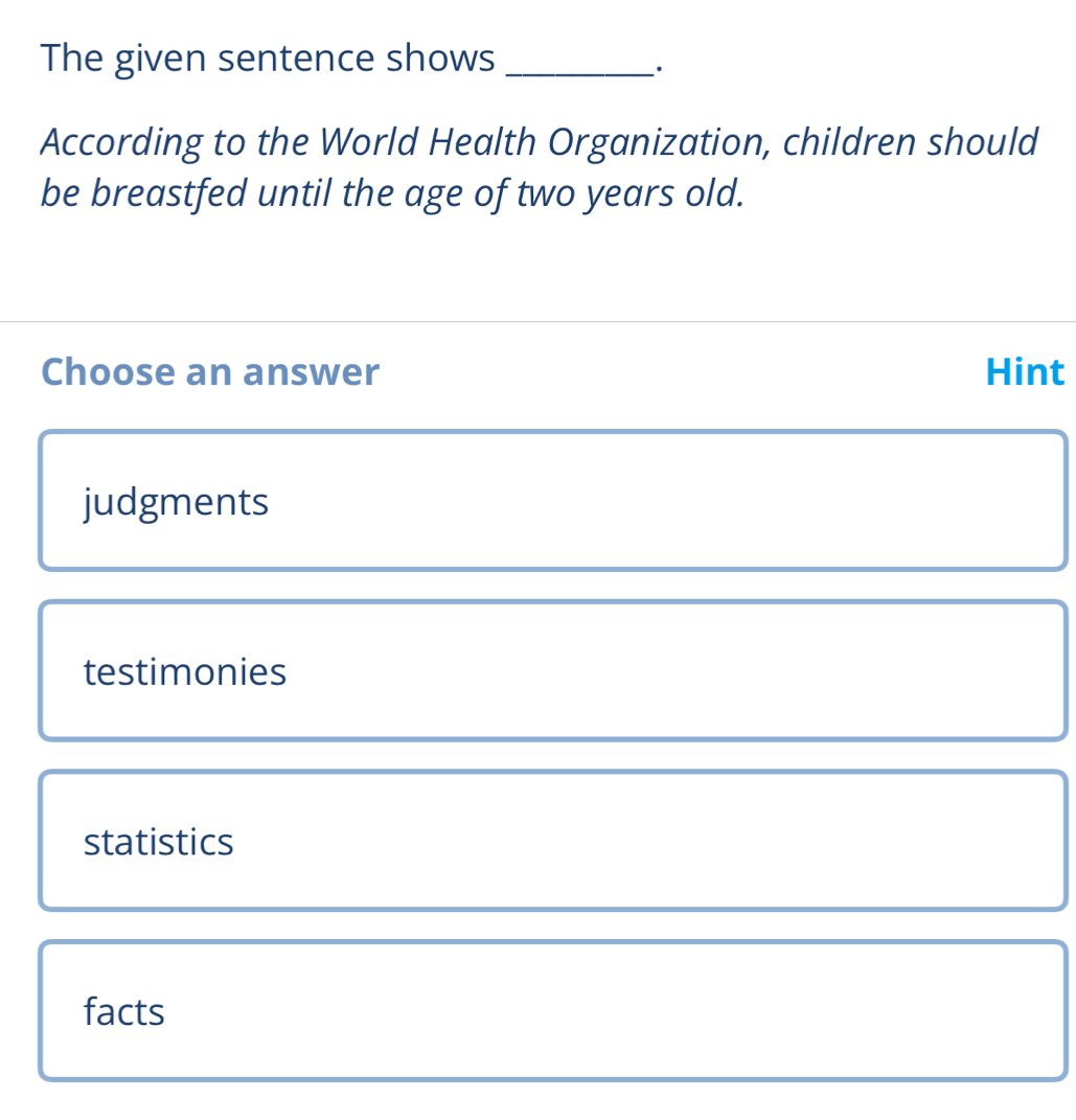 The given sentence shows_
According to the World Health Organization, children should
be breastfed until the age of two years old.
Choose an answer Hint
judgments
testimonies
statistics
facts