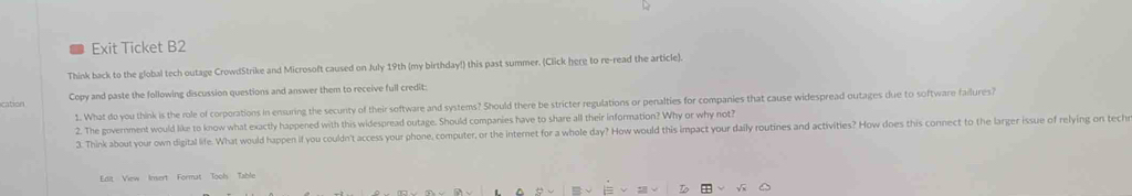 Exit Ticket B2 
Think back to the global tech outage CrowdStrike and Microsoft caused on July 19th (my birthday!) this past summer. (Click here to re-read the article). 
cation Copy and paste the following discussion questions and answer them to receive full credit: 
1. What do you think is the role of corporations in ensuring the securty of their software and systems? Should there be stricter regulations or penalties for companies that cause widespread outages due to software failures? 
2. The government would like to know what exactly happened with this widespread outage. Should companies have to share all their information? Why or why not? 
3. Think about your own digital life. What would happen if you couldn't access your phone, computer, or the internet for a whole day? How would this impact your daily routines and activities? How does this connect to the larger issue of relying on tech 
Edit View Insert Format Tools Table 
√ x