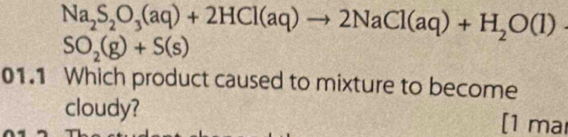 Na_2S_2O_3(aq)+2HCl(aq)to 2NaCl(aq)+H_2O(l)
SO_2(g)+S(s)
01.1 Which product caused to mixture to become 
cloudy? 
[1 ma