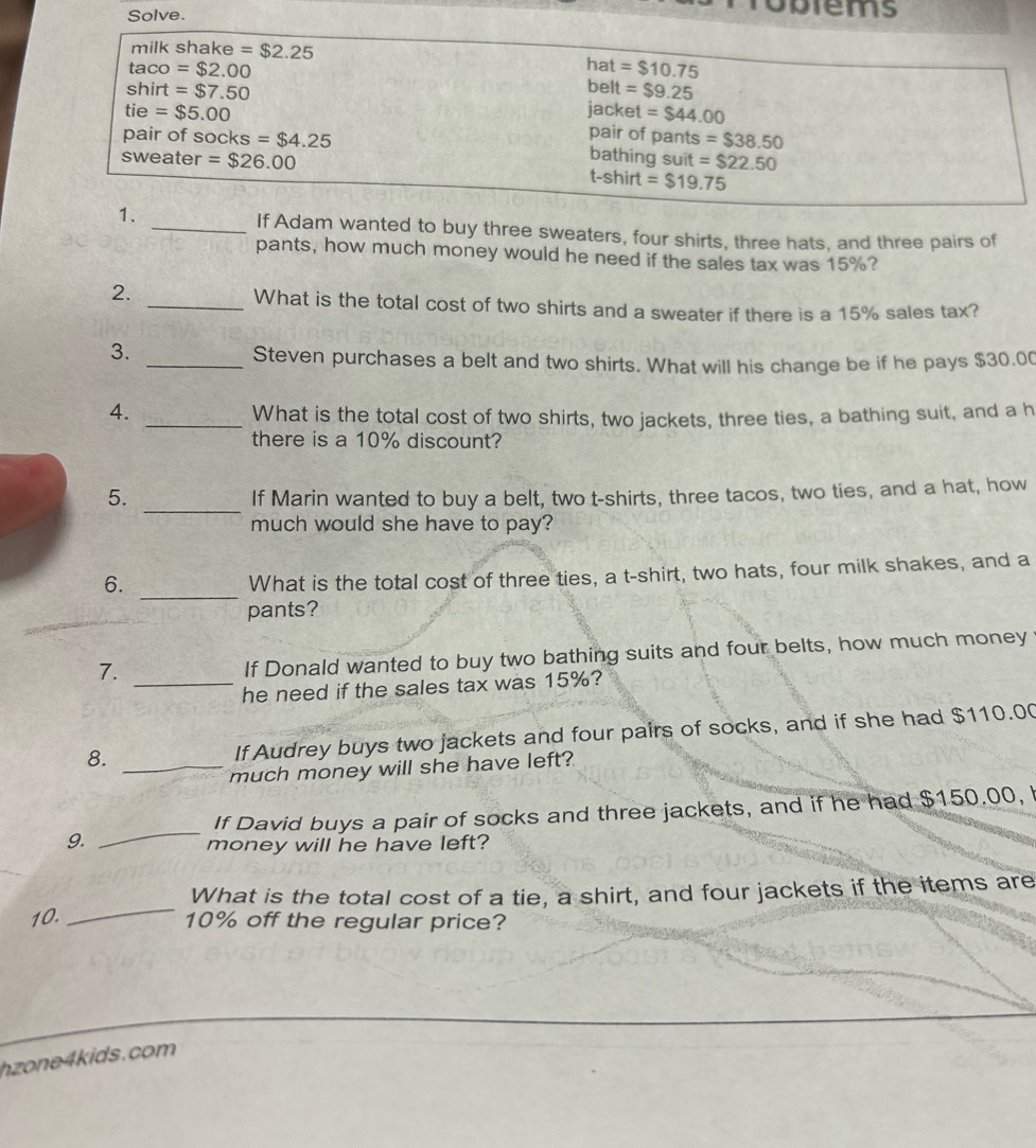 Solve. 
obtems 
milk shake =$2.25 hat =$10.75
taco=$2.00 belt =$9.25
shirt=$7.50
tie=$5.00
jacket =$44.00
pair of pants =$38.50
pair of socks=$4.25 bathing suit =$22.50
sweater =$26.00 t-shirt =$19.75
1. _If Adam wanted to buy three sweaters, four shirts, three hats, and three pairs of 
pants, how much money would he need if the sales tax was 15%? 
2. 
_What is the total cost of two shirts and a sweater if there is a 15% sales tax? 
3. 
_Steven purchases a belt and two shirts. What will his change be if he pays $30.00
4. _What is the total cost of two shirts, two jackets, three ties, a bathing suit, and a h 
there is a 10% discount? 
_ 
5. 
If Marin wanted to buy a belt, two t-shirts, three tacos, two ties, and a hat, how 
much would she have to pay? 
_ 
6. 
What is the total cost of three ties, a t-shirt, two hats, four milk shakes, and a 
pants? 
7._ 
If Donald wanted to buy two bathing suits and four belts, how much money 
he need if the sales tax was 15%? 
8. _If Audrey buys two jackets and four pairs of socks, and if she had $110.00
much money will she have left? 
If David buys a pair of socks and three jackets, and if he had $150.00, 
9. 
_ 
money will he have left? 
_ 
What is the total cost of a tie, a shirt, and four jackets if the items are
10. 10% off the regular price? 
h on e k ids. com