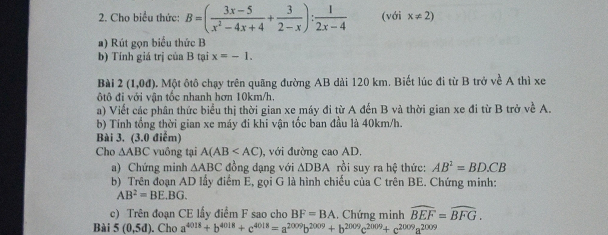 Cho biểu thức: B=( (3x-5)/x^2-4x+4 + 3/2-x ): 1/2x-4  (với x!= 2)
a) Rút gọn biểu thức B 
b) Tính giá trị của B tại x=-1. 
Bài 2(1,0d) 0. Một ôtô chạy trên quãng đường AB dài 120 km. Biết lúc đi từ B trở về A thì xe 
ộtô đi với vận tốc nhanh hơn 10km/h. 
a) Viết các phân thức biểu thị thời gian xe máy đi từ A đến B và thời gian xe đi từ B trở về A. 
b) Tính tổng thời gian xe máy đi khi vận tốc ban đầu là 40km/h. 
Bài 3. (3.0 điểm) 
Cho △ ABC vuông tại A(AB , với đường cao AD. 
a) Chứng minh △ ABC đồng dạng với △ DBA rồi suy ra hệ thức: AB^2=BD.CB
b) Trên đoạn AD lấy điểm E, gọi G là hình chiếu của C trên BE. Chứng minh:
AB^2=BE.BG. 
c) Trên đoạn CE lấy điểm F sao cho BF=BA. Chứng minh widehat BEF=widehat BFG. 
Bài 5(0,5d). Cho a^(4018)+b^(4018)+c^(4018)=a^(2009)b^(2009)+b^(2009)c^(2009)+c^(2009)a^(2009)