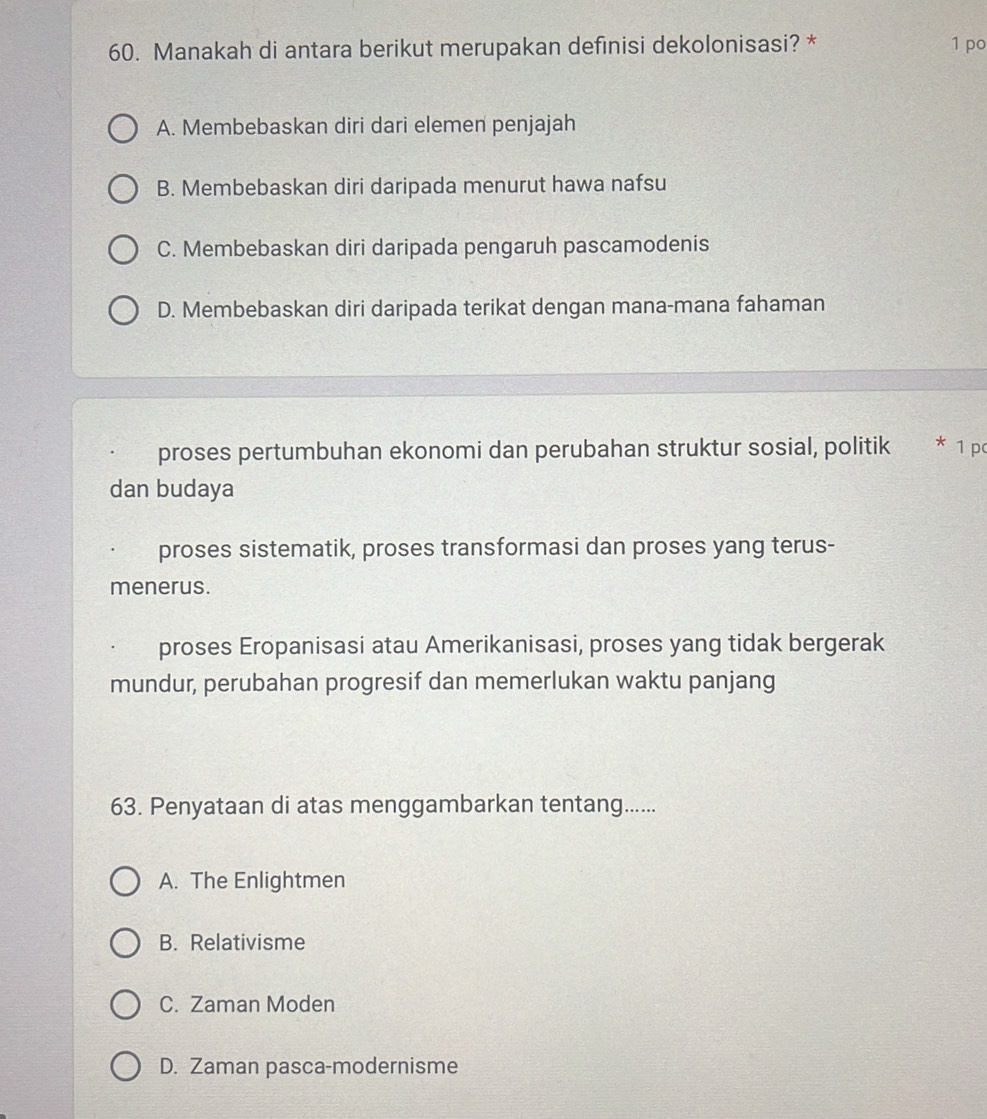 Manakah di antara berikut merupakan definisi dekolonisasi? * 1 po
A. Membebaskan diri dari elemen penjajah
B. Membebaskan diri daripada menurut hawa nafsu
C. Membebaskan diri daripada pengaruh pascamodenis
D. Membebaskan diri daripada terikat dengan mana-mana fahaman
proses pertumbuhan ekonomi dan perubahan struktur sosial, politik * 1 pơ
dan budaya
proses sistematik, proses transformasi dan proses yang terus-
menerus.
proses Eropanisasi atau Amerikanisasi, proses yang tidak bergerak
mundur, perubahan progresif dan memerlukan waktu panjang
63. Penyataan di atas menggambarkan tentang......
A. The Enlightmen
B. Relativisme
C. Zaman Moden
D. Zaman pasca-modernisme