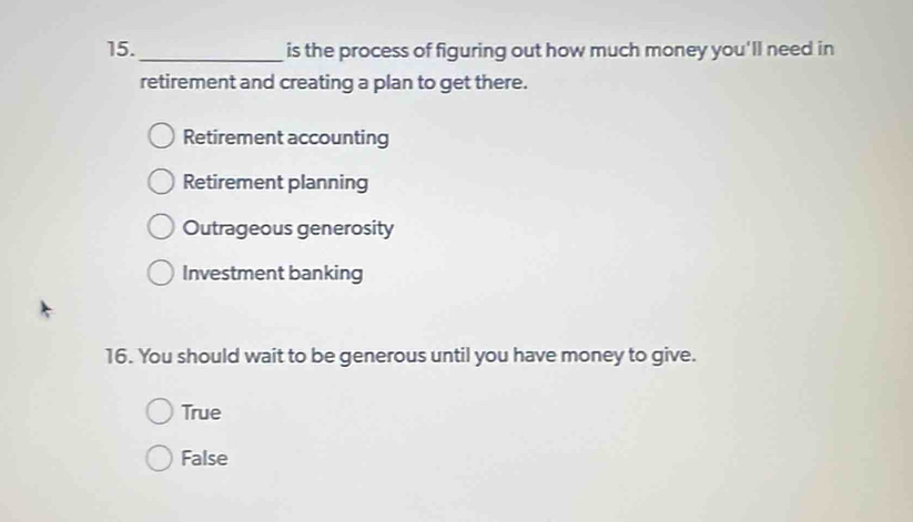 15._ is the process of figuring out how much money you'll need in
retirement and creating a plan to get there.
Retirement accounting
Retirement planning
Outrageous generosity
Investment banking
16. You should wait to be generous until you have money to give.
True
False