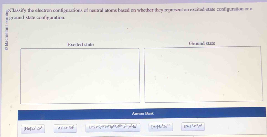 Classify the electron configurations of neutral atoms based on whether they represent an excited-state configuration or a
ground-state configuration.
Excited state Ground state
Answer Bank
[He]2s^12p^4 [Ar]4s^13d^7 1s^22s^22p^63s^23p^63d^(10)4s^24p^64d^1 [Ar]4s^13d^(10) [Ne]3s^23p^3