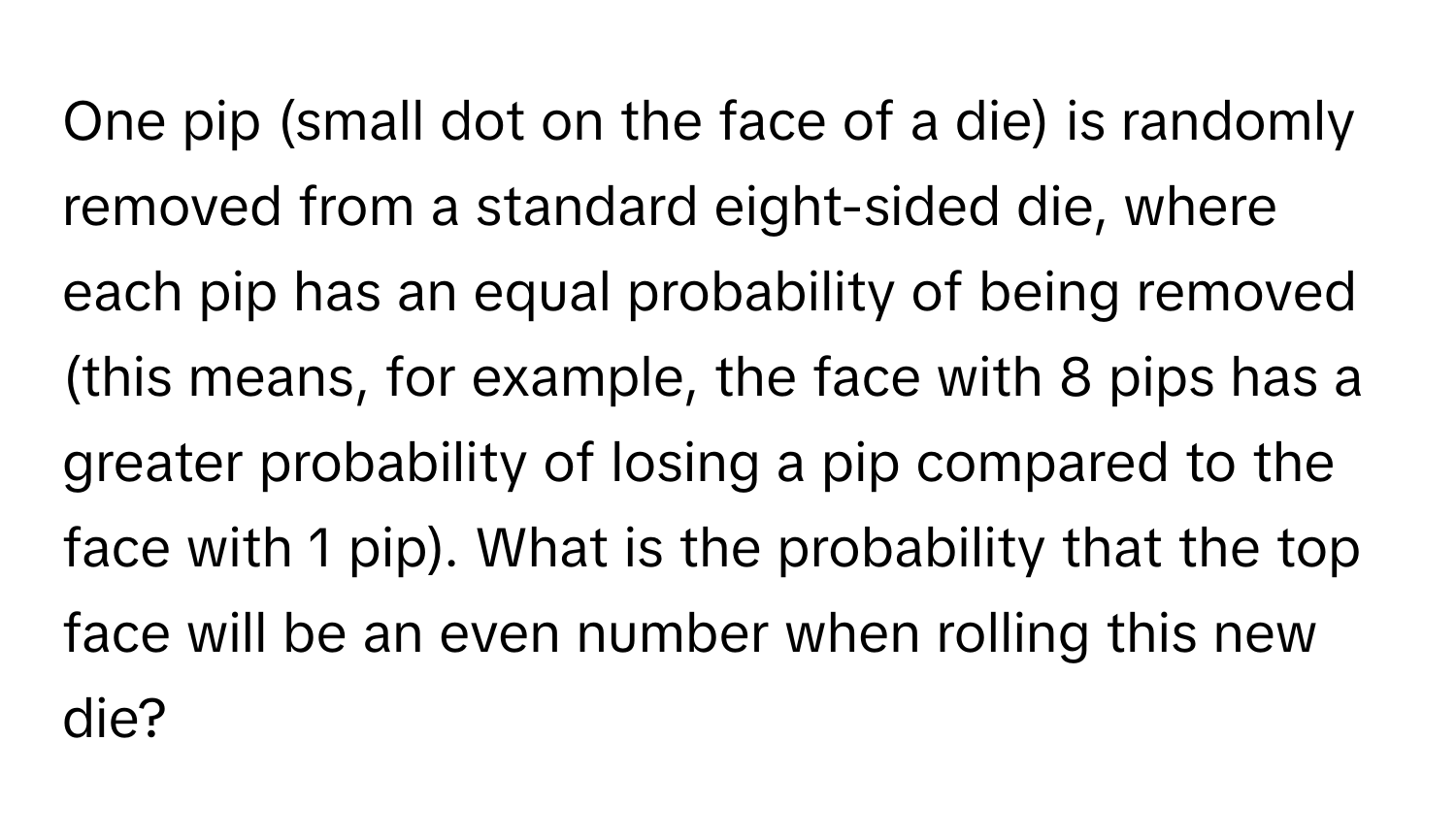 One pip (small dot on the face of a die) is randomly removed from a standard eight-sided die, where each pip has an equal probability of being removed (this means, for example, the face with 8 pips has a greater probability of losing a pip compared to the face with 1 pip). What is the probability that the top face will be an even number when rolling this new die?