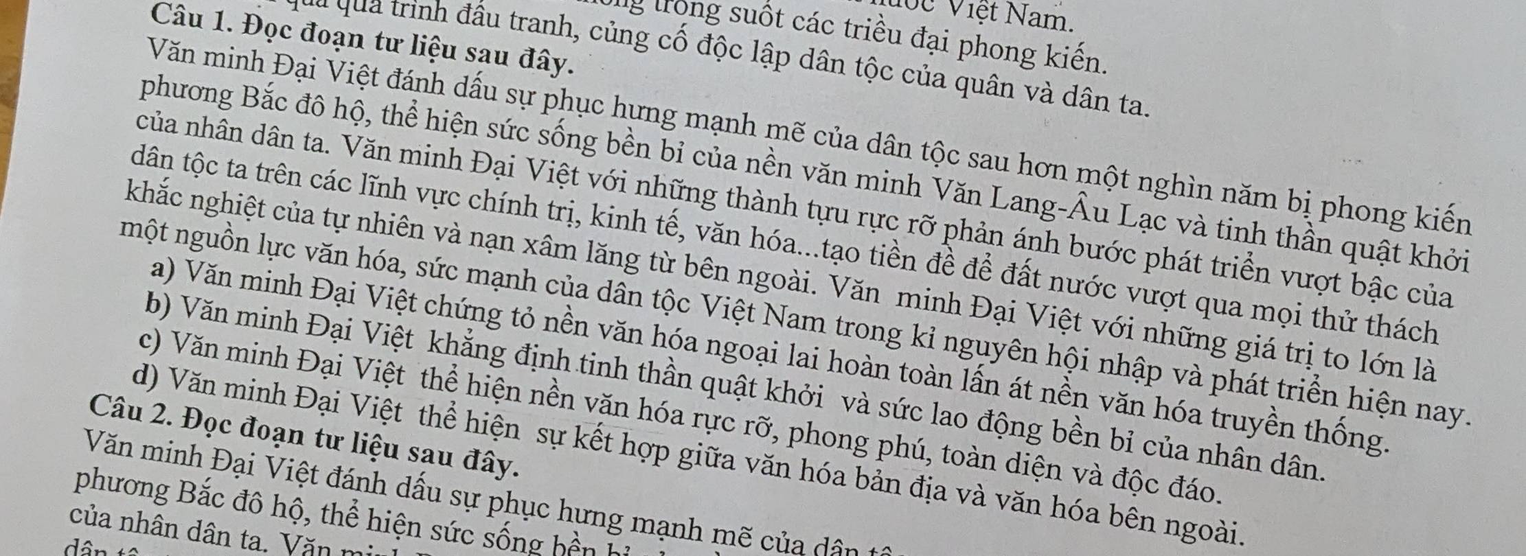 Vước Việt Nam. 
Ứng trong suốt các triều đại phong kiến. 
Câu 1. Đọc đoạn tư liệu sau đây. 
quy qua trình đầu tranh, củng cố độc lập dân tộc của quân và dân ta 
Văn minh Đại Việt đánh dấu sự phục hựng mạnh mẽ của dân tộc sau hơn một nghìn năm bị phong kiến 
phương Bắc đô hộ, thể hiện sức sống bền bỉ của nền văn minh Văn Lang-Âu Lạc và tinh thần quật khởi 
ncủa nhân dân ta. Văn minh Đại Việt với những thành tựu rực rỡ phản ánh bước phát triển vượt bậc của 
dân tộc ta trên các lĩnh vực chính trị, kinh tế, văn hóa...tạo tiền đề để đất nước vượt qua mọi thử thách 
khắc nghiệt của tự nhiên và nạn xâm lăng từ bên ngoài. Văn minh Đại Việt với những giá trị to lớn là 
một nguồn lực văn hóa, sức mạnh của dân tộc Việt Nam trong kỉ nguyên hội nhập và phát triển hiện nay. 
Va) Văn minh Đại Việt chứng tỏ nền văn hóa ngoại lai hoàn toàn lấn át nền văn hóa truyền thống. 
b) Văn minh Đại Việt khẳng định tinh thần quật khởi và sức lao động bền bỉ của nhân dân 
c) Văn minh Đại Việt thể hiện nền văn hóa rực rỡ, phong phú, toàn diện và độc đáo. 
Câu 2. Đọc đoạn tư liệu sau đây. 
d) Văn minh Đại Việt thể hiện sự kết hợp giữa văn hóa bản địa và văn hóa bên ngoài 
Văn minh Đại Việt đánh dấu sự phục hưng mạnh mẽ của â 
phương Bắc đô hộ, thể hiện sức sống bền h 
của nhân dân ta. Văn mi