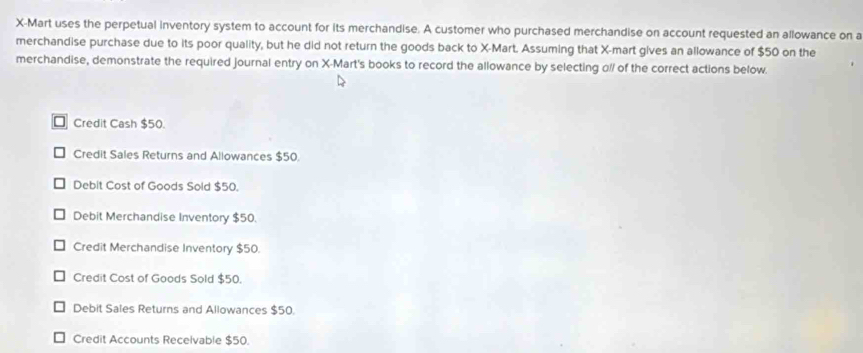 X -Mart uses the perpetual inventory system to account for its merchandise. A customer who purchased merchandise on account requested an allowance on a
merchandise purchase due to its poor quality, but he did not return the goods back to X -Mart. Assuming that X -mart gives an allowance of $50 on the
merchandise, demonstrate the required journal entry on X -Mart's books to record the allowance by selecting o// of the correct actions below.
□ Credit Cash $50.
Credit Sales Returns and Allowances $50.
Debit Cost of Goods Sold $50.
Debit Merchandise Inventory $50.
Credit Merchandise Inventory $50.
Credit Cost of Goods Sold $50.
Debit Sales Returns and Allowances $50.
Credit Accounts Recelvable $50.