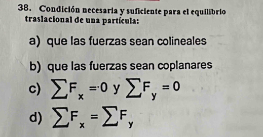 Condición necesaria y suficiente para el equilibrio
traslacional de una partícula:
a) que las fuerzas sean colineales
b) que las fuerzas sean coplanares
c) sumlimits F_x=0ysumlimits F_y=0
d) sumlimits F_x=sumlimits F_y