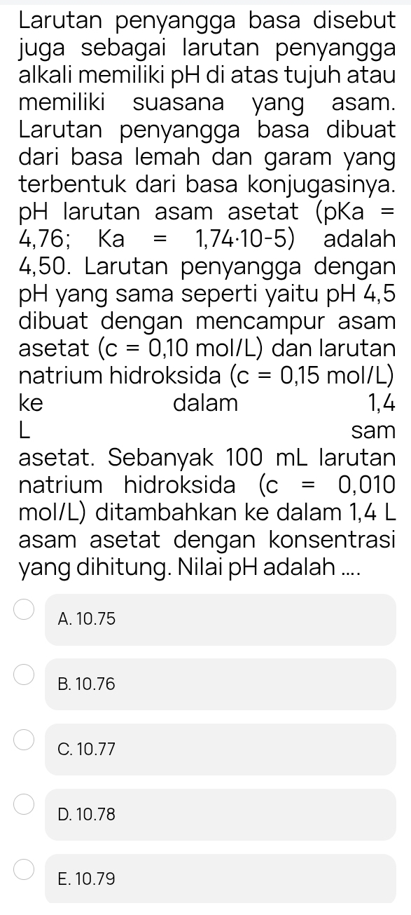 Larutan penyangga basa disebut
juga sebagai larutan penyangga 
alkali memiliki pH di atas tujuh atau
memiliki suasana yang asam.
Larutan penyangga basa dibuat
dari basa lemah dan garam yang
terbentuk dari basa konjugasinya.
pH larutan asam asetat (pKa =
4,76; □ Ka=1,74· 10-5) adalah
4,50. Larutan penyangga dengan
pH yang sama seperti yaitu pH 4,5
dibuat dengan mencampur asam
asetat (c=0,10 mol/L) dan larutan
natrium hidroksida (c=0,15 mo 1/L )
ke dalam 1,4
sam
asetat. Sebanyak 100 mL larutan
natrium hidroksida (c=0,010
mol/L) ditambahkan ke dalam 1,4 L
asam asetat dengan konsentrasi
yang dihitung. Nilai pH adalah ....
A. 10.75
B. 10.76
C. 10.77
D. 10.78
E. 10.79