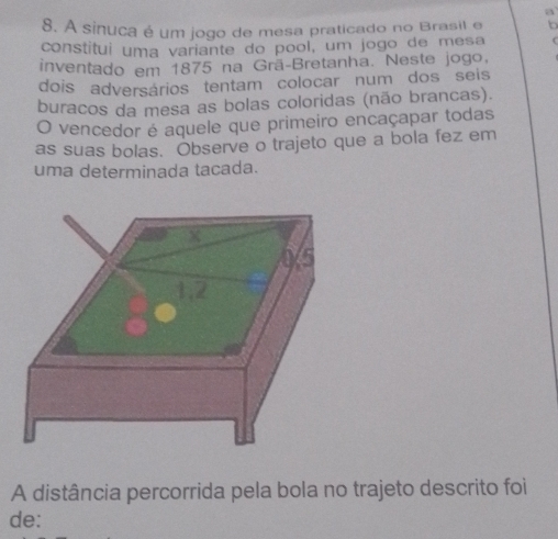 a 
8. A sinuca é um jogo de mesa praticado no Brasil e to 
constitui uma variante do pool, um jogo de mesa 
inventado em 1875 na Grã-Bretanha. Neste jogo. 
dois adversários tentam colocar num dos seis 
buracos da mesa as bolas coloridas (não brancas). 
O vencedor é aquele que primeiro encaçapar todas 
as suas bolas. Observe o trajeto que a bola fez em 
uma determinada tacada. 
A distância percorrida pela bola no trajeto descrito foi 
de: