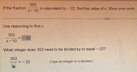 If the fraction  352/x-10  is equivalent to - 22, find the value of x. Show your work. 
Use reasoning to find x.
 352/x-10 =-22
What integer does 352 need to be divided by to equal - 22?
 352/□  =-22 (Type an integer or a decimal.)