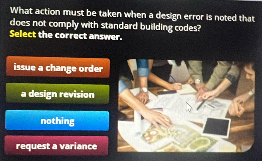 What action must be taken when a design error is noted that
does not comply with standard building codes?
Select the correct answer.
issue a change order
a design revision
nothing
request a variance