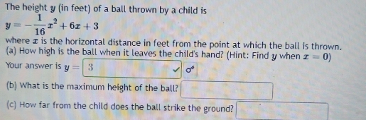 The height y (in feet) of a ball thrown by a child is
y=- 1/16 x^2+6x+3
where x is the horizontal distance in feet from the point at which the ball is thrown. 
(a) How high is the ball when it leaves the child's hand? (Hint: Find y when x=0)
Your answer is y= 3 sigma^4
(b) What is the maximum height of the ball? 
(c) How far from the child does the ball strike the ground?