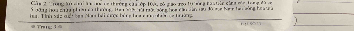 Trong trò chơi hái hoa có thưởng của lớp 10A, cô giáo treo 10 bông hoa trên cảnh cây, trong đó có
5 bông hoa chứa phiếu có thưởng. Bạn Việt hái một bông hoa đầu tiên sau đó bạn Nam hải bông hoa thứ 
hai. Tính xác suất bạn Nam hái được bông hoa chứa phiếu có thưởng. 
Trang 3 @ đạ sở 11