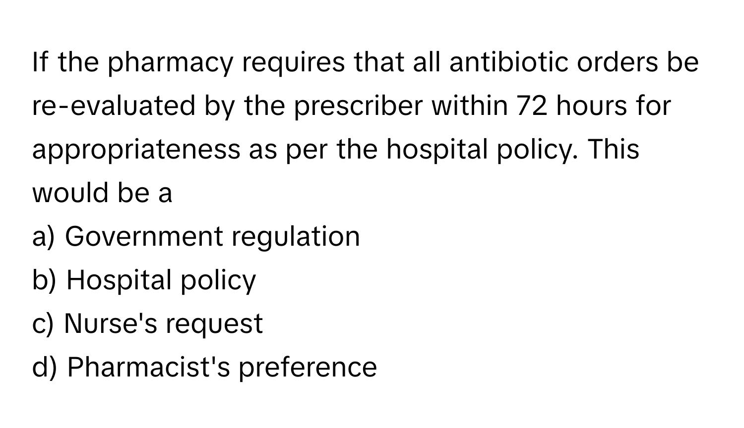 If the pharmacy requires that all antibiotic orders be re-evaluated by the prescriber within 72 hours for appropriateness as per the hospital policy. This would be a 

a) Government regulation
b) Hospital policy
c) Nurse's request
d) Pharmacist's preference