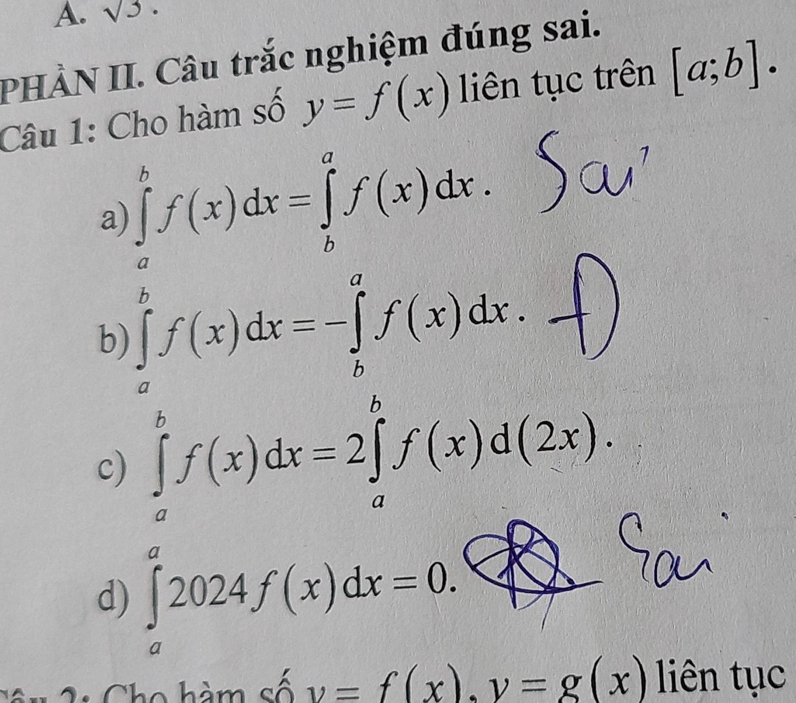 sqrt(3)·
PHÀN II. Câu trắc nghiệm đúng sai.
Câu 1: Cho hàm số y=f(x) liên tục trên [a;b].
a) ∈tlimits _a^bf(x)dx=∈tlimits _b^af(x)dx.
b) ∈tlimits _a^bf(x)dx=-∈tlimits _b^af(x)dx.
c) ∈tlimits _a^bf(x)dx=2∈tlimits _a^bf(x)d(2x).
d) ∈tlimits _a^a2024f(x)dx=0. 
C n Cho hàm số v=f(x). v=g(x) liên tục