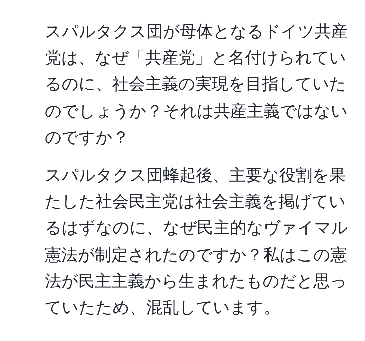 スパルタクス団が母体となるドイツ共産党は、なぜ「共産党」と名付けられているのに、社会主義の実現を目指していたのでしょうか？それは共産主義ではないのですか？  
2. スパルタクス団蜂起後、主要な役割を果たした社会民主党は社会主義を掲げているはずなのに、なぜ民主的なヴァイマル憲法が制定されたのですか？私はこの憲法が民主主義から生まれたものだと思っていたため、混乱しています。