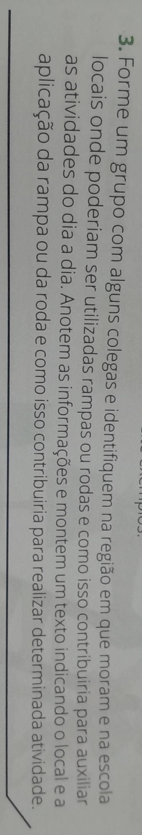 Forme um grupo com alguns colegas e identifiquem na região em que moram e na escola 
locais onde poderiam ser utilizadas rampas ou rodas e como isso contribuiria para auxiliar 
as atividades do dia a dia. Anotem as informações e montem um texto indicando o local e a 
aplicação da rampa ou da roda e como isso contribuiria para realizar determinada atividade.