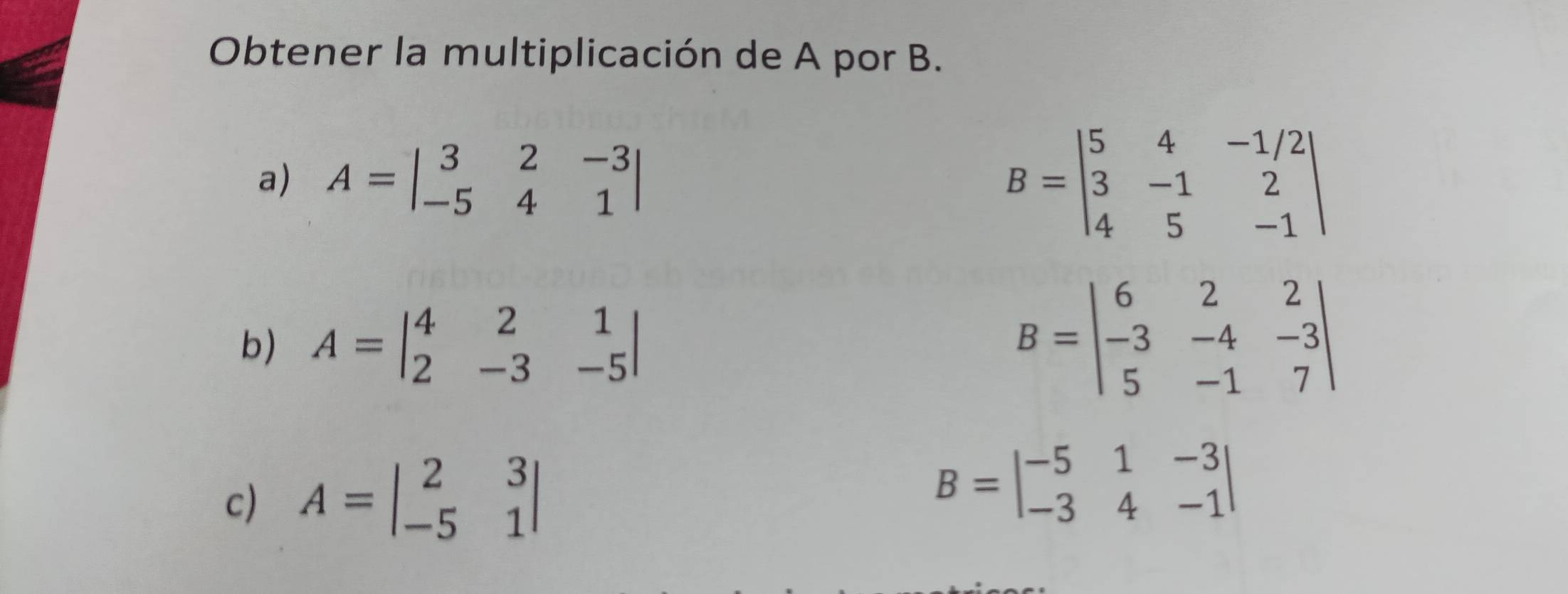 Obtener la multiplicación de A por B.
a) A=beginvmatrix 3&2&-3 -5&4&1endvmatrix
B=beginvmatrix 5&4&-1/2 3&-1&2 4&5&-1endvmatrix
b) A=beginvmatrix 4&2&1 2&-3&-5endvmatrix
B=beginvmatrix 6&2&2 -3&-4&-3 5&-1&7endvmatrix
c) A=beginvmatrix 2&3 -5&1endvmatrix
B=beginvmatrix -5&1&-3 -3&4&-1endvmatrix