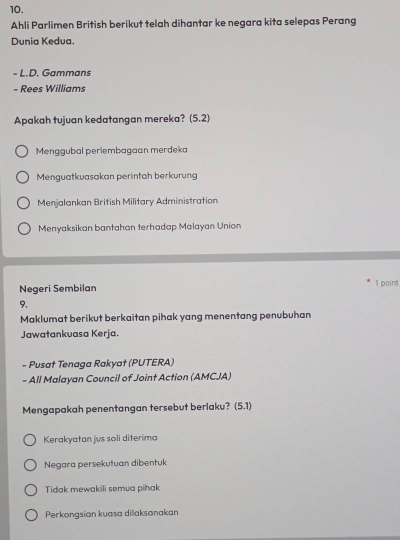 Ahli Parlimen British berikut telah dihantar ke negara kita selepas Perang
Dunia Kedua.
- L.D. Gammans
- Rees Williams
Apakah tujuan kedatangan mereka? (5.2)
Menggubal perlembagaan merdeka
Menguatkuasakan perintah berkurung
Menjalankan British Military Administration
Menyaksikan bantahan terhadap Malayan Union
Negeri Sembilan
1 point
9.
Maklumat berikut berkaitan pihak yang menentang penubuhan
Jawatankuasa Kerja.
- Pusat Tenaga Rakyat (PUTERA)
- All Malayan Council of Joint Action (AMCJA)
Mengapakah penentangan tersebut berlaku? (5.1)
Kerakyatan jus soli diterima
Negara persekutuan dibentuk
Tidak mewakili semua pihak
Perkongsian kuasa dilaksanakan