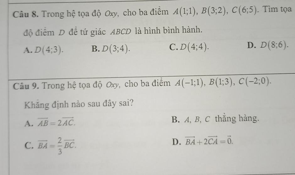 Trong hệ tọa độ Oxy, cho ba điểm A(1;1), B(3;2), C(6;5). Tìm tọa
độ điểm D để tứ giác ABCD là hình bình hành.
C.
D.
A. D(4;3). B. D(3;4). D(4;4). D(8;6). 
Câu 9. Trong hệ tọa độ Oxy, cho ba điểm A(-1;1), B(1;3), C(-2;0). 
Khăng định nào sau đây sai?
A. vector AB=2vector AC. B. A, B, C thắng hàng.
C. vector BA= 2/3 vector BC.
D. vector BA+2vector CA=vector 0.