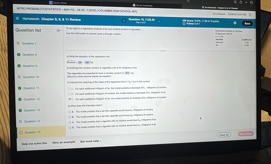 Clever I Portal 5. Sarvas EasyBridge  ? Do Homework - Chapter I, 9, & 11 Reviex
INTRO PROBABILITY/STATISTICS - 4(M1-F2) - 24-25 - 1 (2025 / COLUMBIA HIGH SCHOOL-INT) Ava Slauson 12/08/24 10:07 PM
Homework: Chapter 8, 9, & 11 Review Question 15, 7.CE.43 HW Score: 79.9%, 11.98 of 15 points
Part 4 of 5 ○ Points: 0 of 1 Save
To the right is a regression analysis of tar and nicotine content of cigarettes. Dependent variable is: Nicotine
Question list Use the information to answer parts a through e below. R-Squared =98.4°
u=0.103
Varlable Coefficient 0 0
Question 7 Intercept 0.091
Tur
Question 8 a) Write the equation of the regression line
overline Nicot ine=09+O91Tar
Question 9 b) Estimate the nicotine content of cigarettes with 6.42 milligrams of tar.
The cigarettes are expected to have a nicotine content of 674 mg.
Question 10 (Found to three decimal places as needed.)
c) Interpret the meaning of the slope of the regression line y=b_0+b x in this context.
Question 11 A. For each additional milligram of tar, the model predicts a decrease of b； milligrams of nicotine.
(. For each additional milligram of nicotine, the model predicts a decrease of b; milligrams of lar.
Question 12 C. For each additional milligram of tar, the model predicts an increase of by milligrams of nicotine.
Question 13 d) What does the intercept mean?
A. The model predicts that a tar-free cigarette would have by milligrams of nicotine.
Question 14 B. The model predicts that a tar-free cigarette would have by milligrams of nicotine.
C. The model predicts that a cigaretle with no nicotine would have by milligrams of tar.
D. The model predicts that a cigarette with no nicotine would have by milligrams of tar
Question 15
Clear all Final check
Help me solve this View an example Get more help -