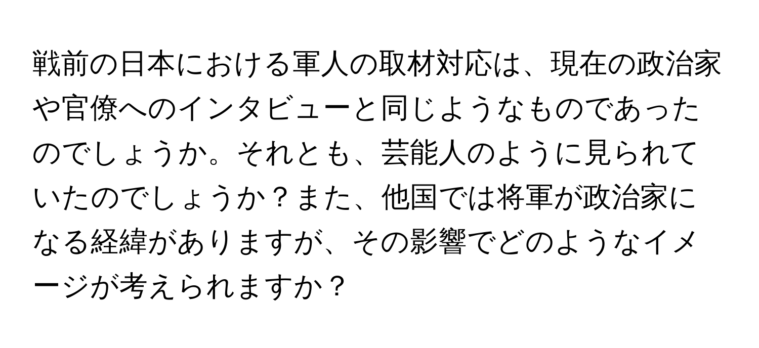 戦前の日本における軍人の取材対応は、現在の政治家や官僚へのインタビューと同じようなものであったのでしょうか。それとも、芸能人のように見られていたのでしょうか？また、他国では将軍が政治家になる経緯がありますが、その影響でどのようなイメージが考えられますか？