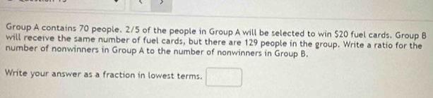 Group A contains 70 people. 2/5 of the people in Group A will be selected to win $20 fuel cards. Group B 
will receive the same number of fuel cards, but there are 129 people in the group. Write a ratio for the 
number of nonwinners in Group A to the number of nonwinners in Group B. 
Write your answer as a fraction in lowest terms. □