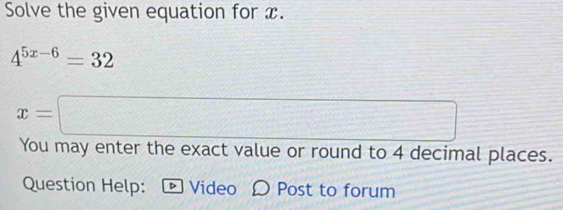 Solve the given equation for x.
4^(5x-6)=32
x=□
You may enter the exact value or round to 4 decimal places. 
Question Help: ® Video Post to forum