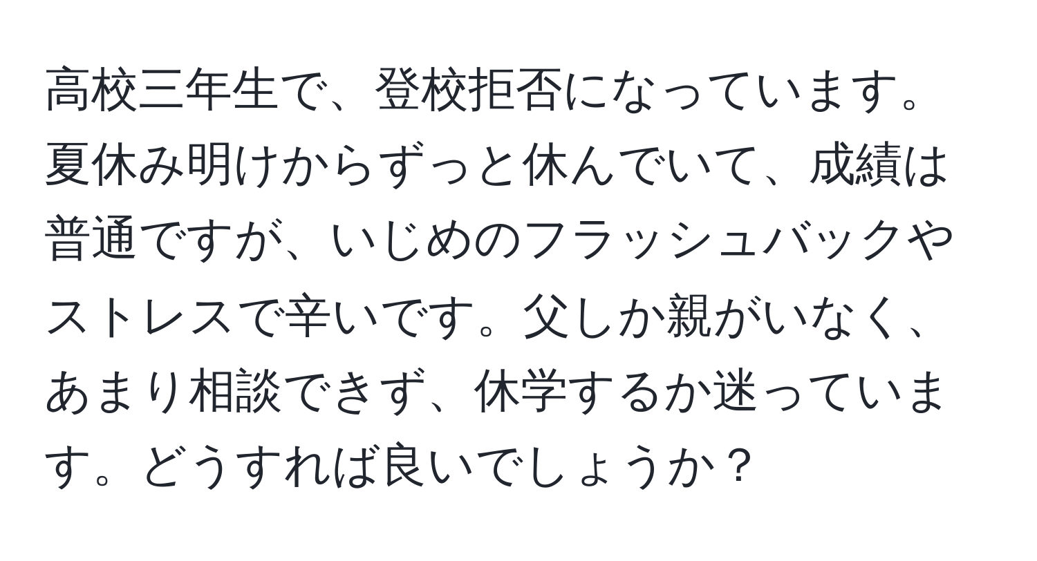 高校三年生で、登校拒否になっています。夏休み明けからずっと休んでいて、成績は普通ですが、いじめのフラッシュバックやストレスで辛いです。父しか親がいなく、あまり相談できず、休学するか迷っています。どうすれば良いでしょうか？