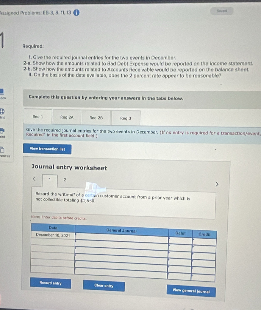 Assigned Problems: E8-3, 8, 11, 13 Saved 
Required: 
1. Give the required journal entries for the two events in December. 
2-a. Show how the amounts related to Bad Debt Expense would be reported on the income statement. 
2-b. Show how the amounts related to Accounts Receivable would be reported on the balance sheet. 
3. On the basis of the data available, does the 2 percent rate appear to be reasonable? 
look Complete this question by entering your answers in the tabs below. 
lint Req 1 Req 2A Req 2B Req 3 
Give the required journal entries for the two events in December. (If no entry is required for a transaction/event, 
riot Required" in the first account field.) 
View transaction list 
rences 
Journal entry worksheet 
1 2 
Record the write-off of a certain customer account from a prior year which is 
not collectible totaling $1,550. 
Note: Enter debits before credits. 
Clear entry View general journal