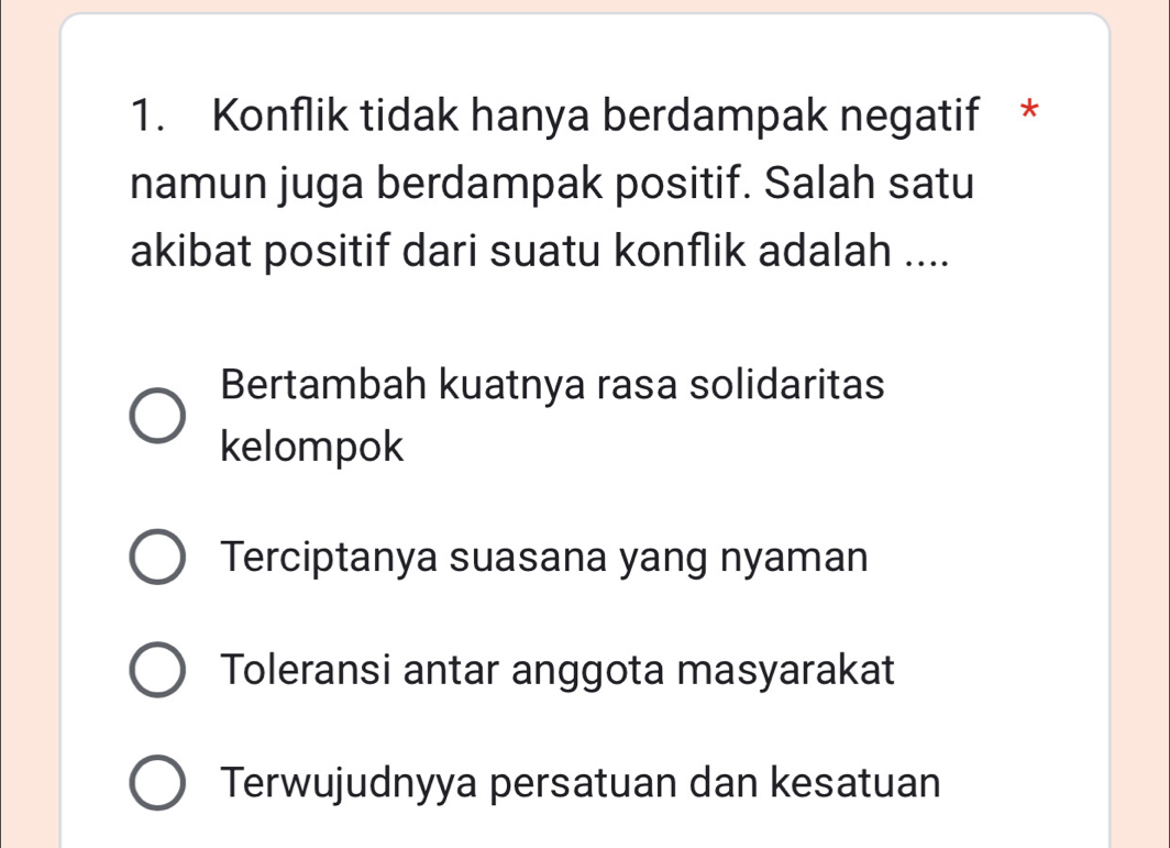 Konflik tidak hanya berdampak negatif *
namun juga berdampak positif. Salah satu
akibat positif dari suatu konflik adalah ....
Bertambah kuatnya rasa solidaritas
kelompok
Terciptanya suasana yang nyaman
Toleransi antar anggota masyarakat
Terwujudnyya persatuan dan kesatuan